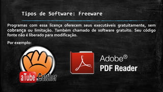 Tipos de Software: Freeware
Programas com essa licença oferecem seus executáveis gratuitamente, sem
cobrança ou limitação. Também chamado de software gratuito. Seu código
fonte não é liberado para modificação.
Por exemplo:
 