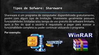 Tipos de Sofware: Shareware
Shareware é um programa de computador disponibilizado gratuitamente,
porém com algum tipo de limitação. Sharewares geralmente possuem
funcionalidades limitadas e/ou tempo de uso gratuito do software limitado,
após o fim do qual o usuário é requisitado a pagar para acessar a
funcionalidade completa ou poder continuar utilizando o programa.
Por exemplo:
 
