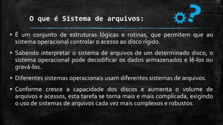 O que é Sistema de arquivos:
▪ É um conjunto de estruturas lógicas e rotinas, que permitem que ao
sistema operacional controlar o acesso ao disco rígido.
▪ Sabendo interpretar o sistema de arquivos de um determinado disco, o
sistema operacional pode decodificar os dados armazenados e lê-los ou
gravá-los.
▪ Diferentes sistemas operacionais usam diferentes sistemas de arquivos.
▪ Conforme cresce a capacidade dos discos e aumenta o volume de
arquivos e acessos, esta tarefa se torna mais e mais complicada, exigindo
o uso de sistemas de arquivos cada vez mais complexos e robustos.
 