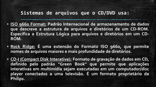 Sistemas de arquivos que o CD/DVD usa:
▪ ISO 9660 Format: Padrão Internacional de armazenamento de dados
que descreve a estrutura de arquivos e diretórios de um CD-ROM.
Especifica a Estrutura Lógica para arquivos e diretórios em um CD-
ROM.
▪ Rock Ridge: É uma extensão do Formato ISO 9660, que permite
nomes de arquivos maiores e mais profundidade de diretórios.
▪ CD-I (Compact Disk Interative): Formato de gravação de dados em CD,
definido pelo padrão "Green Book" que permite que aplicações
interativas em multimídia sejam executadas em um computador/disc
player conectados a uma televisão. É um formato proprietário da
Philips.
 