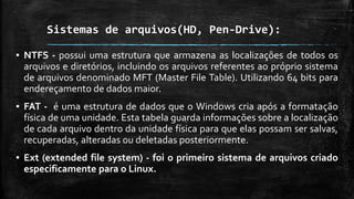 Sistemas de arquivos(HD, Pen-Drive):
▪ NTFS - possui uma estrutura que armazena as localizações de todos os
arquivos e diretórios, incluindo os arquivos referentes ao próprio sistema
de arquivos denominado MFT (Master File Table). Utilizando 64 bits para
endereçamento de dados maior.
▪ FAT - é uma estrutura de dados que o Windows cria após a formatação
física de uma unidade. Esta tabela guarda informações sobre a localização
de cada arquivo dentro da unidade física para que elas possam ser salvas,
recuperadas, alteradas ou deletadas posteriormente.
▪ Ext (extended file system) - foi o primeiro sistema de arquivos criado
especificamente para o Linux.
 