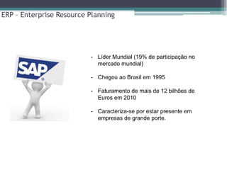 ERP – Enterprise Resource Planning




                          - Líder Mundial (19% de participação no
                            mercado mundial)

                          - Chegou ao Brasil em 1995

                          - Faturamento de mais de 12 bilhões de
                            Euros em 2010

                          - Caracteriza-se por estar presente em
                            empresas de grande porte.
 