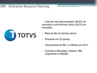 ERP – Enterprise Resource Planning



                            - Líder do mercado brasileiro (48,6% do
                            mercado) e da América Latina (34,5% do
                            mercado).

                            - Mais de 26 mil clientes ativos.

                            - Presente em 23 países.

                            - Faturamento de R$ 1,2 bilhões em 2011.

                            - Controla a Microsiga, Datasul, RM,
                              Logocenter e Midbyte.
 