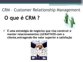 CRM – Customer Relationship Management

 O que é CRM ?

 É uma estratégia de negócios que visa construir e
  manter relacionamentos LUCRATIVOS com o
  cliente,entregando-lhe valor superior e satisfação
 