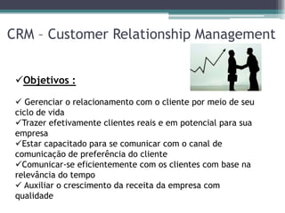 CRM – Customer Relationship Management


 Objetivos :

  Gerenciar o relacionamento com o cliente por meio de seu
 ciclo de vida
 Trazer efetivamente clientes reais e em potencial para sua
 empresa
 Estar capacitado para se comunicar com o canal de
 comunicação de preferência do cliente
 Comunicar-se eficientemente com os clientes com base na
 relevância do tempo
  Auxiliar o crescimento da receita da empresa com
 qualidade
 