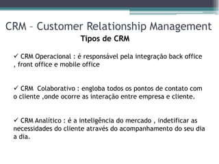 CRM – Customer Relationship Management
                      Tipos de CRM

  CRM Operacional : é responsável pela integração back office
 , front office e mobile office


  CRM Colaborativo : engloba todos os pontos de contato com
 o cliente ,onde ocorre as interação entre empresa e cliente.


  CRM Analítico : é a inteligência do mercado , indetificar as
 necessidades do cliente através do acompanhamento do seu dia
 a dia.
 