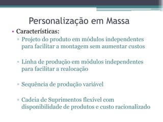Personalização em Massa
• Características:
  ▫ Projeto do produto em módulos independentes
    para facilitar a montagem sem aumentar custos

  ▫ Linha de produção em módulos independentes
    para facilitar a realocação

  ▫ Sequência de produção variável

  ▫ Cadeia de Suprimentos flexível com
    disponibilidade de produtos e custo racionalizado
 