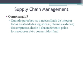 Supply Chain Management
• Como surgiu?
 ▫ Quando percebeu-se a necessidade de integrar
   todas as atividades logísticas (interna e externa)
   das empresas, desde o abastecimento pelos
   fornecedores até o consumidor final.
 