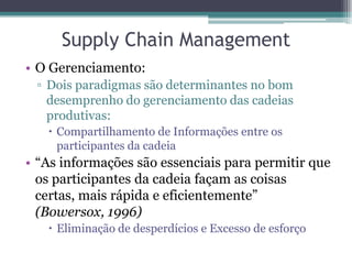 Supply Chain Management
• O Gerenciamento:
 ▫ Dois paradigmas são determinantes no bom
   desemprenho do gerenciamento das cadeias
   produtivas:
    Compartilhamento de Informações entre os
     participantes da cadeia
• “As informações são essenciais para permitir que
  os participantes da cadeia façam as coisas
  certas, mais rápida e eficientemente”
  (Bowersox, 1996)
    Eliminação de desperdícios e Excesso de esforço
 