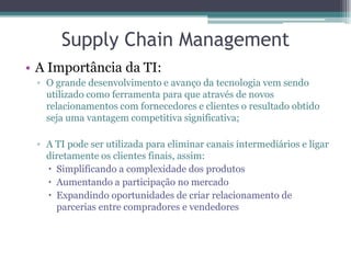 Supply Chain Management
• A Importância da TI:
 ▫ O grande desenvolvimento e avanço da tecnologia vem sendo
   utilizado como ferramenta para que através de novos
   relacionamentos com fornecedores e clientes o resultado obtido
   seja uma vantagem competitiva significativa;

 ▫ A TI pode ser utilizada para eliminar canais intermediários e ligar
   diretamente os clientes finais, assim:
    Simplificando a complexidade dos produtos
    Aumentando a participação no mercado
    Expandindo oportunidades de criar relacionamento de
     parcerias entre compradores e vendedores
 