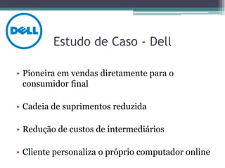Estudo de Caso - Dell

• Pioneira em vendas diretamente para o
  consumidor final

• Cadeia de suprimentos reduzida

• Redução de custos de intermediários

• Cliente personaliza o próprio computador online
 