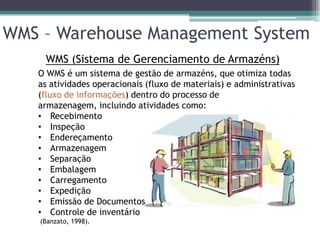 WMS – Warehouse Management System
     WMS (Sistema de Gerenciamento de Armazéns)
   O WMS é um sistema de gestão de armazéns, que otimiza todas
   as atividades operacionais (fluxo de materiais) e administrativas
   (fluxo de informações) dentro do processo de
   armazenagem, incluindo atividades como:
   • Recebimento
   • Inspeção
   • Endereçamento
   • Armazenagem
   • Separação
   • Embalagem
   • Carregamento
   • Expedição
   • Emissão de Documentos
   • Controle de inventário
    (Banzato, 1998).
 