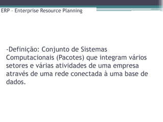 ERP – Enterprise Resource Planning




  -Definição: Conjunto de Sistemas
  Computacionais (Pacotes) que integram vários
  setores e várias atividades de uma empresa
  através de uma rede conectada à uma base de
  dados.
 