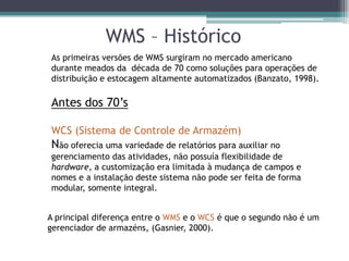 WMS – Histórico
As primeiras versões de WMS surgiram no mercado americano
durante meados da década de 70 como soluções para operações de
distribuição e estocagem altamente automatizados (Banzato, 1998).

Antes dos 70’s

WCS (Sistema de Controle de Armazém)
Não oferecia uma variedade de relatórios para auxiliar no
gerenciamento das atividades, não possuía flexibilidade de
hardware, a customização era limitada à mudança de campos e
nomes e a instalação deste sistema não pode ser feita de forma
modular, somente integral.


A principal diferença entre o WMS e o WCS é que o segundo não é um
gerenciador de armazéns, (Gasnier, 2000).
 