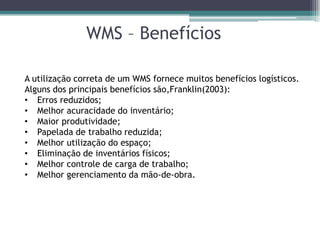 WMS – Benefícios

A utilização correta de um WMS fornece muitos benefícios logísticos.
Alguns dos principais benefícios são,Franklin(2003):
• Erros reduzidos;
• Melhor acuracidade do inventário;
• Maior produtividade;
• Papelada de trabalho reduzida;
• Melhor utilização do espaço;
• Eliminação de inventários físicos;
• Melhor controle de carga de trabalho;
• Melhor gerenciamento da mão-de-obra.
 