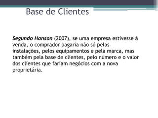 Base de Clientes


Segundo Hanson (2007), se uma empresa estivesse à
venda, o comprador pagaria não só pelas
instalações, pelos equipamentos e pela marca, mas
também pela base de clientes, pelo número e o valor
dos clientes que fariam negócios com a nova
proprietária.
 