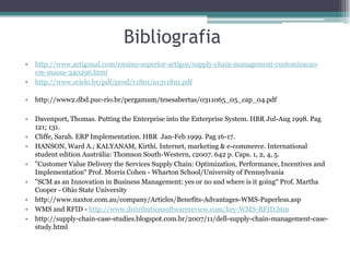 Bibliografia
•   http://www.artigonal.com/ensino-superior-artigos/supply-chain-management-customizacao-
    em-massa-340296.html
•   http://www.scielo.br/pdf/prod/v18n1/a13v18n1.pdf

•   http://www2.dbd.puc-rio.br/pergamum/tesesabertas/0311065_05_cap_04.pdf

•   Davenport, Thomas. Putting the Enterprise into the Enterprise System. HBR Jul-Aug 1998. Pag
    121; 131.
•   Cliffe, Sarah. ERP Implementation. HBR Jan-Feb 1999. Pag 16-17.
•   HANSON, Ward A.; KALYANAM, Kirthi. Internet, marketing & e-commerce. International
    student edition Austrália: Thomson South-Western, c2007. 642 p. Caps. 1, 2, 4, 5.
•   "Customer Value Delivery the Services Supply Chain: Optimization, Performance, Incentives and
    Implementation“ Prof. Morris Cohen - Wharton School/University of Pennsylvania
•   "SCM as an Innovation in Business Management: yes or no and where is it going“ Prof. Martha
    Cooper - Ohio State University
•   http://www.naxtor.com.au/company/Articles/Benefits-Advantages-WMS-Paperless.asp
•   WMS and RFID - http://www.distributionsoftwarereview.com/key-WMS-RFID.htm
•   http://supply-chain-case-studies.blogspot.com.br/2007/11/dell-supply-chain-management-case-
    study.html
 