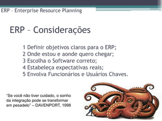 ERP – Enterprise Resource Planning



   ERP – Considerações
          1 Definir objetivos claros para o ERP;
          2 Onde estou e aonde quero chegar;
          3 Escolha o Software correto;
          4 Estabeleça expectativas reais;
          5 Envolva Funcionários e Usuários Chaves.


  “Se você não tiver cuidado, o sonho
  da integração pode se transformar
  em pesadelo” – DAVENPORT, 1998
 