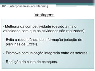 ERP – Enterprise Resource Planning

                        Vantagens

 - Melhoria da competitividade (devido a maior
 velocidade com que as atividades são realizadas).

 - Evita a redundância de informação (criação de
   planilhas de Excel).

 - Promove comunicação integrada entre os setores.

 - Redução do custo de estoques.
 