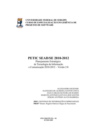 UNIVERSIDADE FEDERAL DE SERGIPE
CURSO DE ESPECIALIZAÇÃO EM GERÊNCIA DE
PROJETOS DE SOFTWARE




 PETIC SEAD/SE 2010-2012
       Planejamento Estratégico
      de Tecnologia da Informação
  e Comunicação 2010-2012 – Versão 2.0




                             ALEXSANDRA REZENDE
               ELENILDES DE ALMEIDA SANTOS COSTA
                   JEAN CARLOS OLIVEIRA DE RAMOS
              MARCOS ANTONIO SANTANA DOS SANTOS
                   SÉRGIO ANTÔNIO ALVES BARBOSA

      DISC: SISTEMAS DE INFORMAÇÕES EMPRESARIAIS
      PROFº Doutor. Rogério Patrício Chagas do Nascimento




             SÃO CRISTÓVÃO – SE
                 JUNHO 2009
 