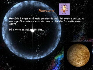 MercúrioMercúrio é o que está mais próximo do Sol. Tal como a da Lua, a sua superfície está coberta de buracos. De dia faz muito calor: 400ºC.Dá a volta ao Sol em 88 dias. 