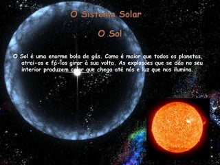O Sistema Solar O Sol O Sol é uma enorme bola de gás. Como é maior que todos os planetas, atrai-os e fá-los girar à sua volta. As explosões que se dão no seu interior produzem calor que chega até nós e luz que nos ilumina. 