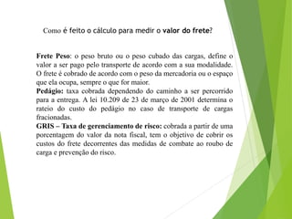 Como é feito o cálculo para medir o valor do frete?
Frete Peso: o peso bruto ou o peso cubado das cargas, define o
valor a ser pago pelo transporte de acordo com a sua modalidade.
O frete é cobrado de acordo com o peso da mercadoria ou o espaço
que ela ocupa, sempre o que for maior.
Pedágio: taxa cobrada dependendo do caminho a ser percorrido
para a entrega. A lei 10.209 de 23 de março de 2001 determina o
rateio do custo do pedágio no caso de transporte de cargas
fracionadas.
GRIS – Taxa de gerenciamento de risco: cobrada a partir de uma
porcentagem do valor da nota fiscal, tem o objetivo de cobrir os
custos do frete decorrentes das medidas de combate ao roubo de
carga e prevenção do risco.
 