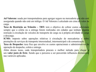 Ad Valorem: usada por transportadoras para agregar seguro na mercadoria que não está
assegurada quando não está em tráfego. O Ad Valorem é calculado em cima do valor da
carga.
Taxa de Restrição ao Trânsito – TRT: tem o objetivo de cobrar custos adicionais
sempre que a coleta ou a entrega forem realizadas em cidades que tenham alguma
restrição à circulação de veículos de transporte de carga ou à própria atividade de carga
e descarga.
ICMS: imposto sobre operações relativas à circulação de mercadorias e sobre
prestações de serviços de transporte interestadual, intermunicipal e de comunicação.
Taxa de Despacho: taxa fixa que envolve os custos operacionais e administrativos da
operação de despacho, coleta e entrega.
Além dessas taxas, cada transportadora procura o melhor método para chegar a
um valor justo de frete. Sendo que o percurso a ser percorrido influencia diretamente
nas variáveis aplicadas.
 