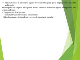  Pensando nisso é necessário alguns procedimentos para que a empresa evite acidentes
ambientais.
O transporte de cargas e passageiros precisa obedecer a critérios rigídos de segurança para
evitar acidentes:
- Equipamento de segurança
- Treinamento dos motoristas e funcionários
-Não ultrapassar a legislação de excesso de jornada de trabalho
 