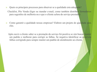  Quais os principais processos para observar se a qualidade esta adequada?
Checklist, Pós Venda (ligar ou mandar e-mail, como também distribuir formulários
para sugestões de melhoria ou o que o cliente achou do serviço prestado).
 Como garantir a qualidade nessas empresas? Elabore um projeto de qualidade para
elas.
Após ouvir o cliente saber se a prestação do serviço foi positiva se sim buscar manter
um padrão e melhorar para corrigir as falhas. Se negativa identificar as possíveis
falhas corrigindo para sempre manter um padrão de atendimento ao cliente.
 