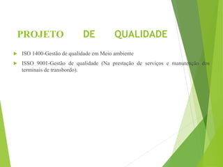 PROJETO DE QUALIDADE
 ISO 1400-Gestão de qualidade em Meio ambiente
 ISSO 9001-Gestão de qualidade (Na prestação de serviços e manutenção dos
terminais de transbordo).
 