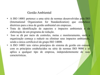 Gestão Ambiental
• A ISO 14001 pertence a uma série de normas desenvolvidas pela ISO
(International Organization for Standardization) que estabelece
diretrizes para a área de gestão ambiental em empresas.
• Trata da identificação de aspectos e impactos ambientais e da
elaboração de um programa de redução.
• Isso se dá por meio de controles, metas e monitoramento, onde a
organização começa a reduzir ou eliminar seus impactos ambientais,
sendo a única certificável do grupo ISO 14000.
• A ISO 14001 tem vários princípios do sistema de gestão em comum
com os princípios estabelecidos na série de normas ISO 9000 e se
aplica a qualquer tipo de empresa, independentemente de suas
características.
 