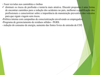 - Fazer revisões nos caminhões e ônibus
 diminuir os riscos de profissão e torná-la mais atrativa. Discutir propostas é uma forma
de encontrar caminhos para a redução dos acidentes no país, melhorar a qualificação dos
profissionais e conscientizar sobre a importância da manutenção preventiva dos veículos
para que sigam viagem sem riscos.
-Política interna com campanhas de conscientização envolvendo os empregados;
-Programa de gerenciamento de resíduos sólidos - PGRS.
- redução do consumo de energia, aumento das fontes livres de emissão de CO2.
 