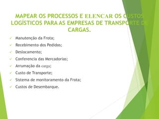 MAPEAR OS PROCESSOS E ELENCAR OS CUSTOS
LOGÍSTICOS PARA AS EMPRESAS DE TRANSPORTE DE
CARGAS.
 Manutenção da Frota;
 Recebimento dos Pedidos;
 Deslocamento;
 Conferencia das Mercadorias;
 Arrumação da carga;
 Custo de Transporte;
 Sistema de monitoramento da Frota;
 Custos de Desembarque.
 