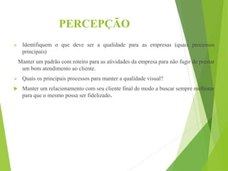 PERCEPÇÃO
 Identifiquem o que deve ser a qualidade para as empresas (quais processos
principais)
Manter um padrão com roteiro para as atividades da empresa para não fugir de prestar
um bom atendimento ao cliente.
 Quais os principais processos para manter a qualidade visual?
 Manter um relacionamento com seu cliente final de modo a buscar sempre melhorar
para que o mesmo possa ser fidelizado.
 