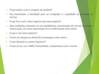  O que motiva você a comprar um produto?
 Sua localização, a facilidade para ser comprada e a qualidade na prestação do
serviço.
 O que leva você a fazer negócio com uma empresa?
 Suas melhorias constantes no seu atendimento, terceirização do serviço de asseio e
conservação, em como manutenção de ar condicionado entre outros.
 O que é um custo logístico?
 Custos de entrega em domicilio às passagens entre outros.
 Como diminuir os custos logísticos?
 Frotas novas, isso 14000, Pontualidade, compromisso com o cliente.
 