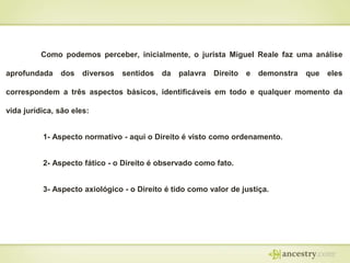 Como podemos perceber, inicialmente, o jurista Miguel Reale faz uma análise
aprofundada

dos diversos

sentidos

da

palavra

Direito

e

demonstra

que

eles

correspondem a três aspectos básicos, identificáveis em todo e qualquer momento da
vida jurídica, são eles:
1- Aspecto normativo - aqui o Direito é visto como ordenamento.
2- Aspecto fático - o Direito é observado como fato.

3- Aspecto axiológico - o Direito é tido como valor de justiça.

 
