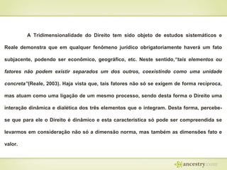 A Tridimensionalidade do Direito tem sido objeto de estudos sistemáticos e
Reale demonstra que em qualquer fenômeno jurídico obrigatoriamente haverá um fato
subjacente, podendo ser econômico, geográfico, etc. Neste sentido,“tais elementos ou
fatores não podem existir separados um dos outros, coexistindo como uma unidade
concreta”(Reale, 2003). Haja vista que, tais fatores não só se exigem de forma recíproca,
mas atuam como uma ligação de um mesmo processo, sendo desta forma o Direito uma
interação dinâmica e dialética dos três elementos que o integram. Desta forma, percebe-

se que para ele o Direito é dinâmico e esta característica só pode ser compreendida se
levarmos em consideração não só a dimensão norma, mas também as dimensões fato e
valor.

 