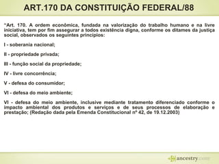 ART.170 DA CONSTITUIÇÃO FEDERAL/88
“Art. 170. A ordem econômica, fundada na valorização do trabalho humano e na livre
iniciativa, tem por fim assegurar a todos existência digna, conforme os ditames da justiça
social, observados os seguintes princípios:

I - soberania nacional;
II - propriedade privada;
III - função social da propriedade;
IV - livre concorrência;

V - defesa do consumidor;
VI - defesa do meio ambiente;
VI - defesa do meio ambiente, inclusive mediante tratamento diferenciado conforme o
impacto ambiental dos produtos e serviços e de seus processos de elaboração e
prestação; (Redação dada pela Emenda Constitucional nº 42, de 19.12.2003)

 