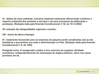 VI - defesa do meio ambiente, inclusive mediante tratamento diferenciado conforme o
impacto ambiental dos produtos e serviços e de seus processos de elaboração e
prestação; (Redação dada pela Emenda Constitucional nº 42, de 19.12.2003)
VII -redução das desigualdades regionais e sociais;
VIII - busca do pleno emprego;

IX - tratamento favorecido para as empresas de pequeno porte constituídas sob as leis
brasileiras e que tenham sua sede e administração no País. (Redação dada pela Emenda
Constitucional nº 6, de 1995)
Parágrafo único. É assegurado a todos o livre exercício de qualquer atividade
econômica, independentemente de autorização de órgãos públicos, salvo nos casos
previstos em lei.

 