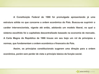 A Constituição Federal de 1988 foi promulgada apresentando já uma
estrutura sólida no que concerne a ordem econômica do País. Buscou-se suprimir o
caráter intervencionista, vigente até então, adotando um modelo liberal, no qual o

sistema escolhido foi o capitalista descentralizado baseado na economia de mercado.
A Carta Magna da República de 1988 trouxe em seu bojo um rol de princípios e
normas, que fundamentam a ordem econômica e financeira do País.

Assim, os princípios constitucionais sugerem uma direção para a ordem
econômica, porém sem perder de vista o princípio básico da função social.

 