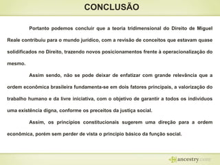 CONCLUSÃO
Portanto podemos concluir que a teoria tridimensional do Direito de Miguel
Reale contribuiu para o mundo jurídico, com a revisão de conceitos que estavam quase
solidificados no Direito, trazendo novos posicionamentos frente à operacionalização do
mesmo.
Assim sendo, não se pode deixar de enfatizar com grande relevância que a
ordem econômica brasileira fundamenta-se em dois fatores principais, a valorização do
trabalho humano e da livre iniciativa, com o objetivo de garantir a todos os indivíduos
uma existência digna, conforme os preceitos da justiça social.

Assim, os princípios constitucionais sugerem uma direção para a ordem
econômica, porém sem perder de vista o princípio básico da função social.

 