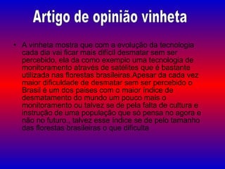 A vinheta mostra que com a evolução da tecnologia cada dia vai ficar mais difícil desmatar sem ser percebido, ela da como exemplo uma tecnologia de monitoramento através de satélites que é bastante utilizada nas florestas brasileiras.Apesar da cada vez maior dificuldade de desmatar sem ser percebido o Brasil é um dos paises com o maior índice de desmatamento do mundo um pouco mais o monitoramento ou talvez se de pela falta de cultura e instrução de uma população que só pensa no agora e não no futuro., talvez esse índice se de pelo tamanho das florestas brasileiras o que dificulta  Artigo de opinião vinheta 