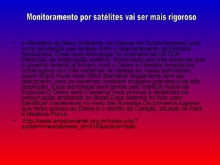 o Ministério do Meio Ambiente vai colocar em funcionamento uma nova tecnologia que tentara inibir o desmatamento na Floresta Amazônica. Essa nova tecnologia foi chamada de DETEX- Detecção de exploração seletiva. Adicionado aos três sistemas que o governo federal já tinham, com o Detex a Floresta Amazônica conta agora com três sistemas de defesa ao nosso patrimônio, assim ficará muito mais difícil desmatar ilegalmente sem ser descoberto, pois os sistemas mostram imagens grandes e de alta resolução. Essa tecnologia será gerida pelo Instituto Nacional Espacial.O Detex será o sistema mais pontual e detalhista de preservação ambiental do Brasil.Esse sistema foi feito para identificar madeireiras no meio das florestas.Os primeiros lugares que terão acesso ao Detex é o distrito de Carajás, situado no Pará e Madeira-Purus. http://www.amazonianet.org.br/index.php?system=news&news_id=514&action=read Monitoramento por satélites vai ser mais rigoroso 
