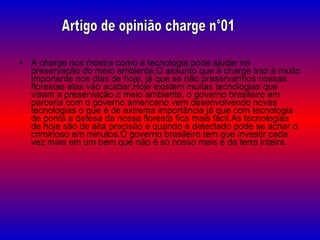 A charge nos mostra como a tecnologia pode ajudar na preservação do meio ambiente.O assunto que a charge traz é muito importante nos dias de hoje, já que se não preservarmos nossas florestas elas vão acabar.Hoje existem muitas tecnologias que visam a preservação o meio ambiente, o governo brasileiro em parceria com o governo americano vem desenvolvendo novas tecnologias o que é de extrema importância já que com tecnologia de ponta a defesa da nossa floresta fica mais fácil.As tecnologias de hoje são de alta precisão e quando é detectado pode se achar o criminoso em minutos.O governo brasileiro tem que investir cada vez mais em um bem que não é só nosso mais é da terra inteira. Artigo de opinião charge n°01 
