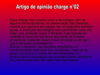 Essa charge nos mostra como a tecnologia vem de alguma forma ajudando na preservação das florestas, mostra que agora a tecnologia não só prejudica também ajuda. A evolução tecnológica vem permitindo cada vez mais uma proteção maior a floresta, hoje através de satélites é possível monitorar boa parte da floresta amazônica, trazendo assim maior proteção a um bem que é de todos os brasileiros. Devido o tamanho das florestas brasileiras um monitoramento dela toda fica complicado mais se de pouco em pouco o índice de desmatamento for diminuindo e a população se conscientizando podemos ter uma floresta que não seja mais desmatada. Artigo de opinião charge n°02 