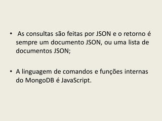 • As consultas são feitas por JSON e o retorno é
sempre um documento JSON, ou uma lista de
documentos JSON;
• A linguagem de comandos e funções internas
do MongoDB é JavaScript.
 