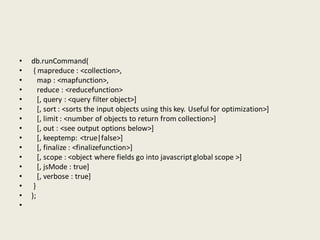 • db.runCommand(
• { mapreduce : <collection>,
• map : <mapfunction>,
• reduce : <reducefunction>
• [, query : <query filter object>]
• [, sort : <sorts the input objects using this key. Useful for optimization>]
• [, limit : <number of objects to return from collection>]
• [, out : <see output options below>]
• [, keeptemp: <true|false>]
• [, finalize : <finalizefunction>]
• [, scope : <object where fields go into javascriptglobal scope >]
• [, jsMode : true]
• [, verbose : true]
• }
• );
•
 