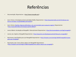 Referências
• Documentação. Disponível em: < http://www.mongodb.org/>.
• Ianni, Vinicius. Introdução aos bancos dedados NoSQL. Disponível em: <http://www.devmedia.com.br/introducao-aos-
bancos-de-dados-nosql/26044#ixzz2O7Sed5P3>.
• Ianni, Vinicius. Big Data: Algumas definições e, sim, servetambém para o pequeno negócio! Disponível em:
<http://www.devmedia.com.br/space.asp?id=198225>.
• Lerner, Alberto. Introdução ao MongoDB –Direto da fonte! Disponível em: <http://ensinar.wordpress.com/tag/mongodb/>.
• Lennon, Joe. Exploreo MongoDB. Disponível em: <http://www.ibm.com/developerworks/br/library/os-mongodb4/>.
• Nascimento, Jean3 Razões para usar MongoDB. Disponível em: <http://imasters.com.br/artigo/18334/mongodb/3-razoes-
para-usar-mongodb/>.
• Nascimento, Jean. Como utilizar selects com MongoDB. Disponível em:
<http://imasters.com.br/artigo/17308/mongodb/como-utilizar-selects-com-mongodb//>.
 