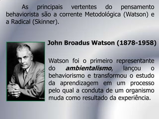 As principais vertentes do pensamento
behaviorista são a corrente Metodológica (Watson) e
a Radical (Skinner).
John Broadus Watson (1878-1958)
Watson foi o primeiro representante
do ambientalismo, lançou o
behaviorismo e transformou o estudo
da aprendizagem em um processo
pelo qual a conduta de um organismo
muda como resultado da experiência.
 